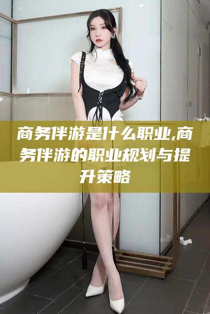 五家渠商务伴游是什么职业,商务伴游的职业规划与提升策略