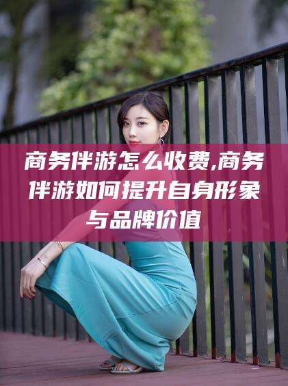 五家渠商务伴游怎么收费,商务伴游如何提升自身形象与品牌价值