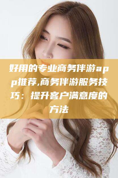 五家渠好用的专业商务伴游app推荐,商务伴游服务技巧：提升客户满意度的方法