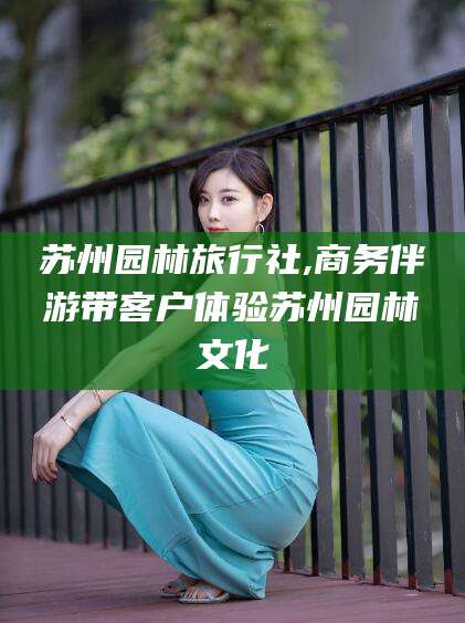 五家渠苏州园林旅行社,商务伴游带客户体验苏州园林文化