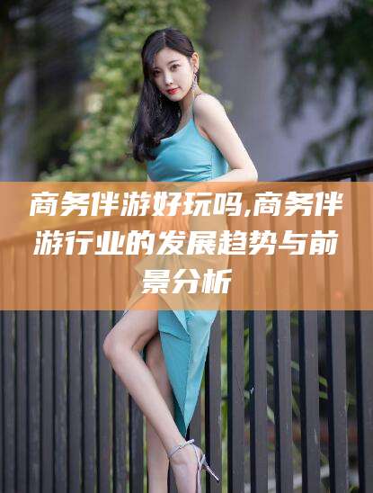 五家渠商务伴游好玩吗,商务伴游行业的发展趋势与前景分析