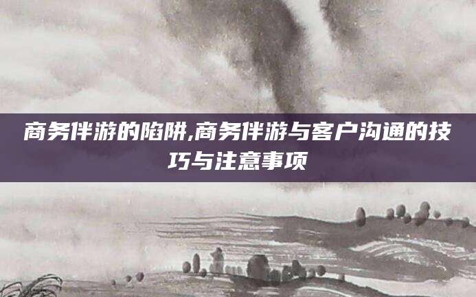 五家渠商务伴游的陷阱,商务伴游与客户沟通的技巧与注意事项