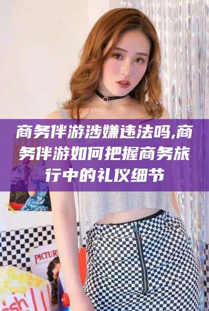 五家渠商务伴游涉嫌违法吗,商务伴游如何把握商务旅行中的礼仪细节