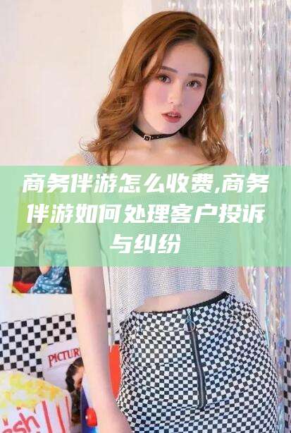 五家渠商务伴游怎么收费,商务伴游如何处理客户投诉与纠纷