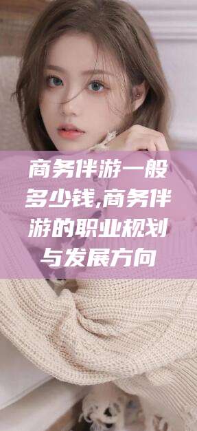 五家渠商务伴游一般多少钱,商务伴游的职业规划与发展方向