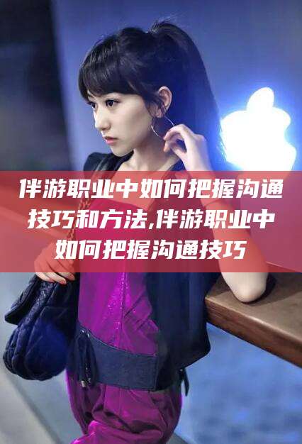 五家渠伴游职业中如何把握沟通技巧和方法,伴游职业中如何把握沟通技巧