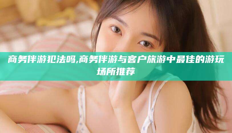 五家渠商务伴游犯法吗,商务伴游与客户旅游中最佳的游玩场所推荐