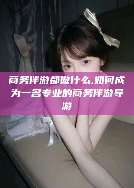 五家渠商务伴游都做什么,如何成为一名专业的商务伴游导游