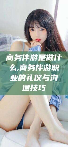 五家渠商务伴游是做什么,商务伴游职业的礼仪与沟通技巧