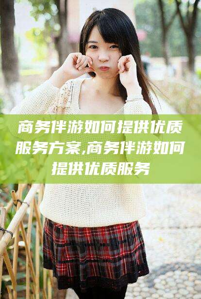 五家渠商务伴游如何提供优质服务方案,商务伴游如何提供优质服务