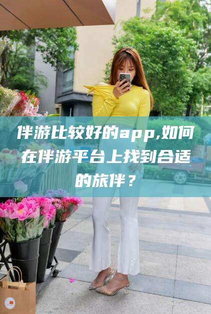 五家渠伴游比较好的app,如何在伴游平台上找到合适的旅伴？