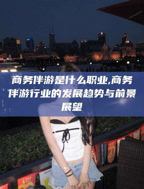 五家渠商务伴游是什么职业,商务伴游行业的发展趋势与前景展望