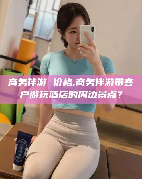 五家渠商务伴游 价格,商务伴游带客户游玩酒店的周边景点？