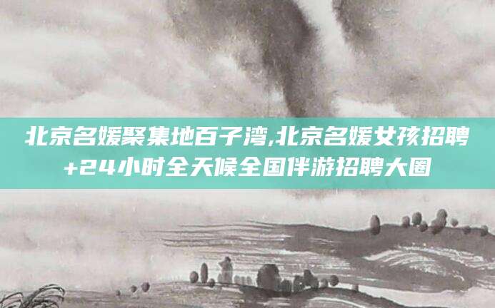 五家渠北京名媛聚集地百子湾,北京名媛女孩招聘+24小时全天候全国伴游招聘大圈