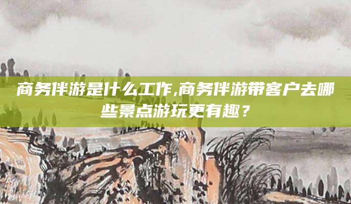 五家渠商务伴游是什么工作,商务伴游带客户去哪些景点游玩更有趣？
