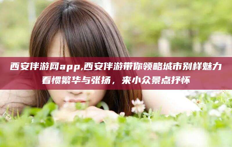 五家渠西安伴游网app,西安伴游带你领略城市别样魅力看惯繁华与张扬，来小众景点抒怀