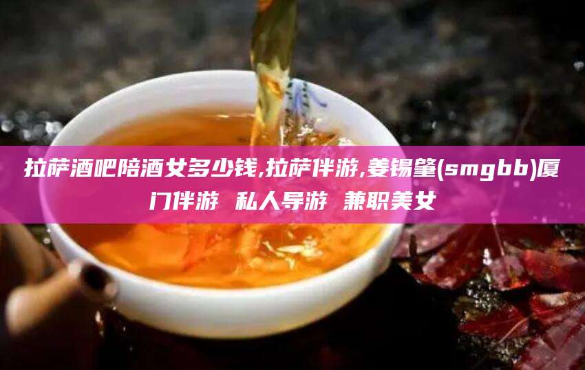 五家渠拉萨酒吧陪酒女多少钱,拉萨伴游,姜锡肇(smgbb)厦门伴游 私人导游 兼职美女