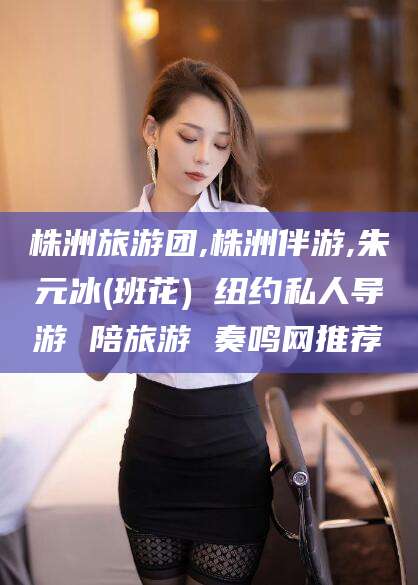 五家渠株洲旅游团,株洲伴游,朱元冰(班花) 纽约私人导游 陪旅游 奏鸣网推荐