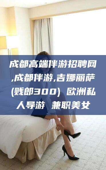 五家渠成都高端伴游招聘网,成都伴游,吉娜丽萨(贱郎300) 欧洲私人导游 兼职美女