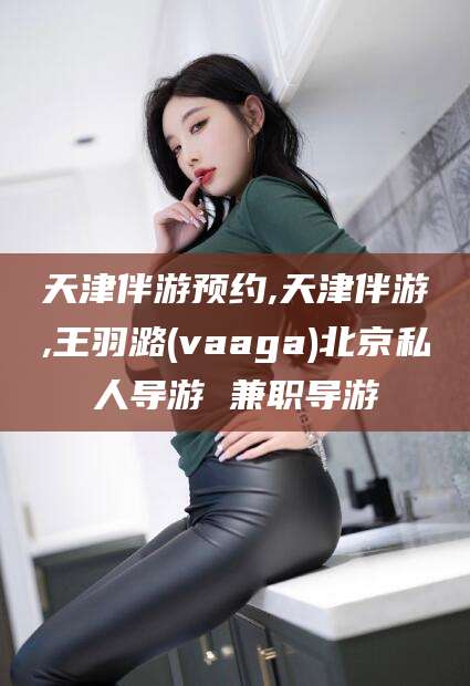 五家渠天津伴游预约,天津伴游,王羽潞(vaaga)北京私人导游 兼职导游