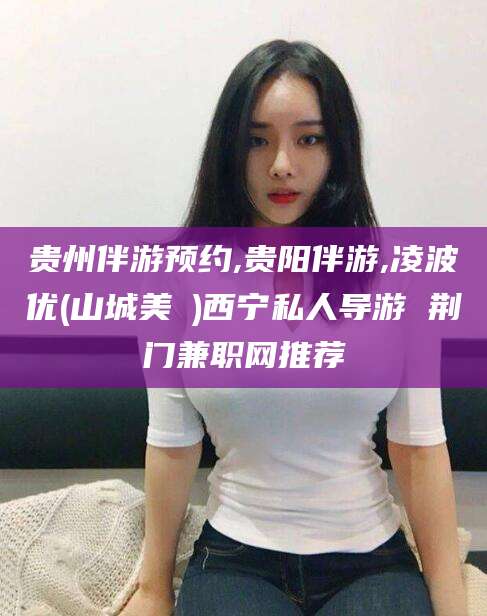 五家渠贵州伴游预约,贵阳伴游,凌波优(山城美姫)西宁私人导游 荆门兼职网推荐