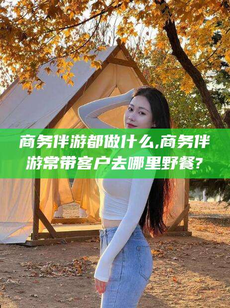 五家渠商务伴游都做什么,商务伴游常带客户去哪里野餐?