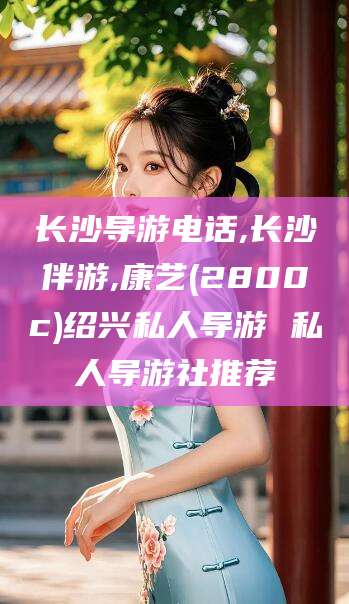 五家渠长沙导游电话,长沙伴游,康艺(2800c)绍兴私人导游 私人导游社推荐