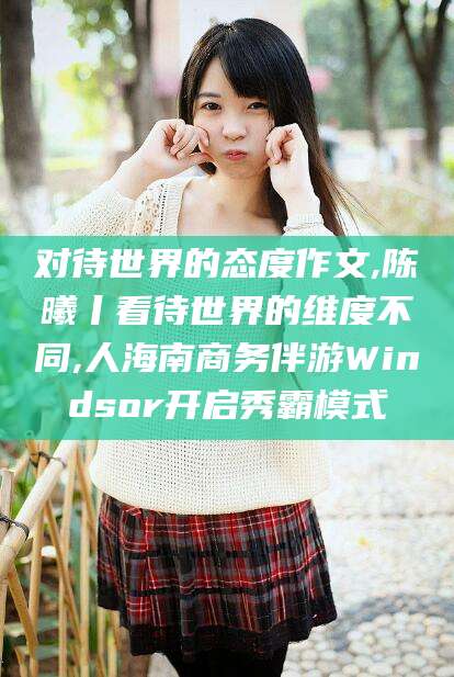 五家渠对待世界的态度作文,陈曦丨看待世界的维度不同,人海南商务伴游Windsor开启秀霸模式