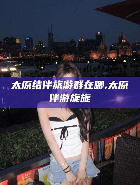 五家渠太原结伴旅游群在哪,太原伴游旎旎