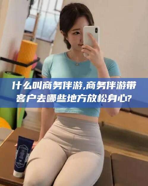 五家渠什么叫商务伴游,商务伴游带客户去哪些地方放松身心?