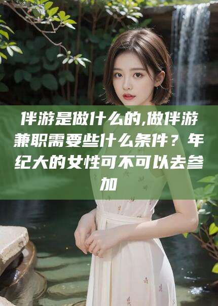 五家渠伴游是做什么的,做伴游兼职需要些什么条件？年纪大的女性可不可以去参加