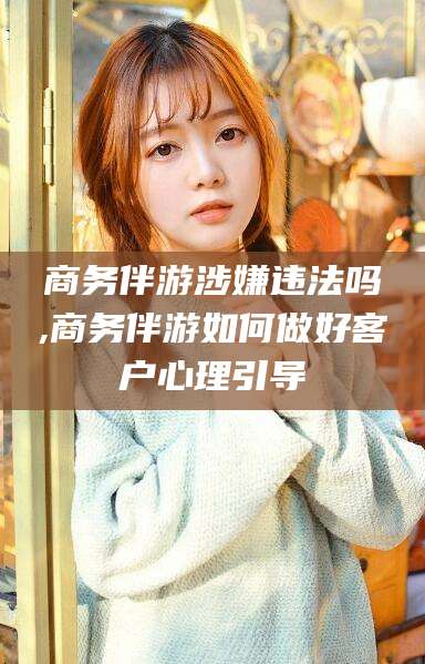 五家渠商务伴游涉嫌违法吗,商务伴游如何做好客户心理引导