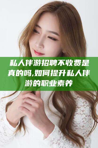 五家渠私人伴游招聘不收费是真的吗,如何提升私人伴游的职业素养
