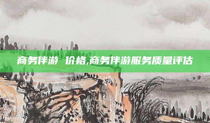 五家渠商务伴游 价格,商务伴游服务质量评估