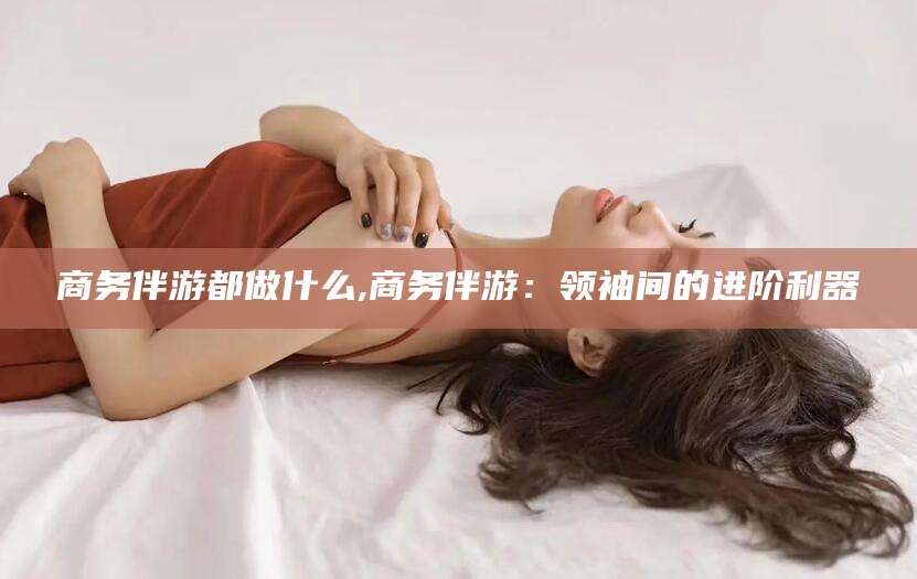 五家渠商务伴游都做什么,商务伴游：领袖间的进阶利器