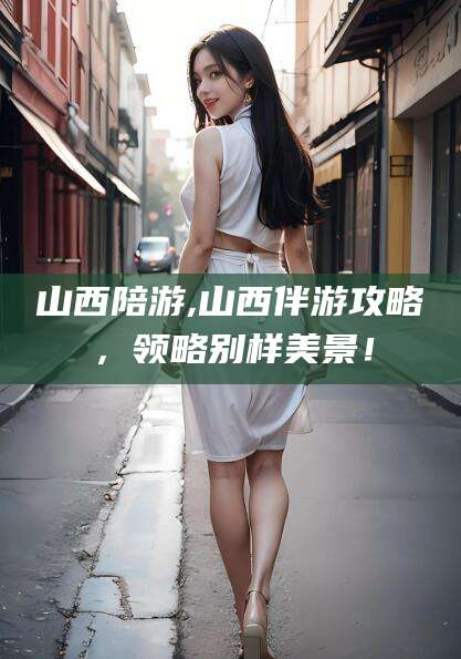 五家渠山西陪游,山西伴游攻略，领略别样美景！