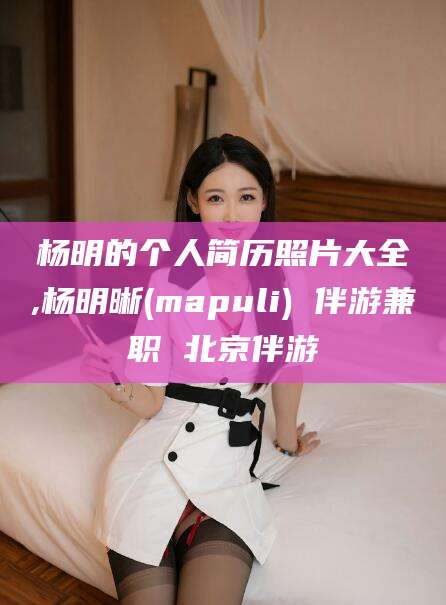 五家渠杨明的个人简历照片大全,杨明晰(mapuli) 伴游兼职 北京伴游