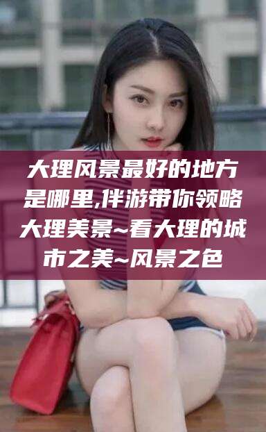 五家渠大理风景最好的地方是哪里,伴游带你领略大理美景~看大理的城市之美~风景之色