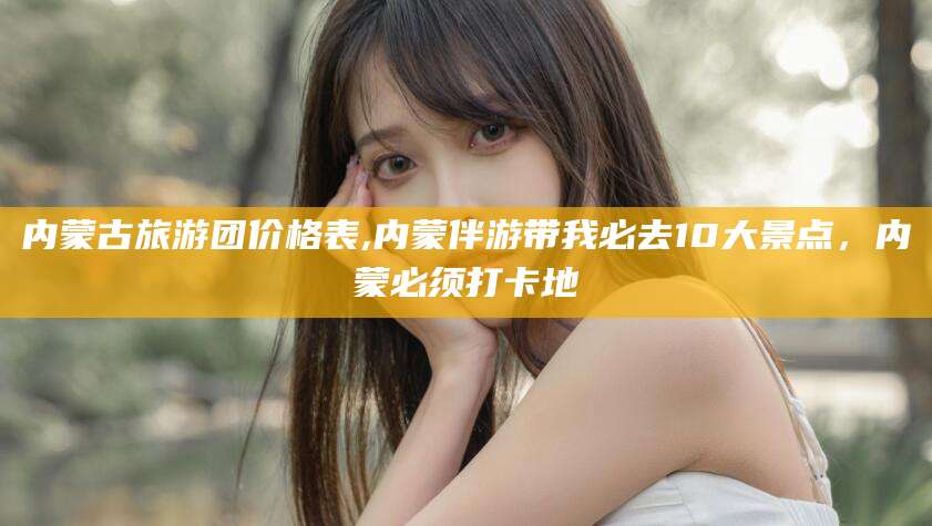 五家渠内蒙古旅游团价格表,内蒙伴游带我必去10大景点，内蒙必须打卡地
