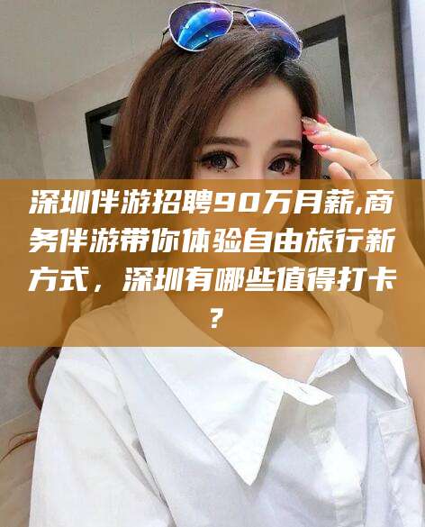 五家渠深圳伴游招聘90万月薪,商务伴游带你体验自由旅行新方式，深圳有哪些值得打卡？