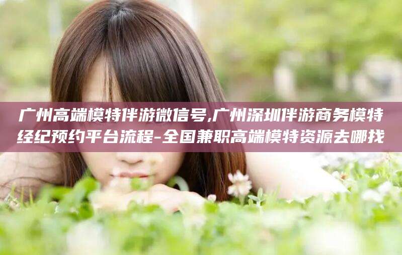 五家渠广州高端模特伴游微信号,广州深圳伴游商务模特经纪预约平台流程-全国兼职高端模特资源去哪找