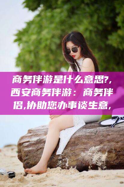 五家渠商务伴游是什么意思?,西安商务伴游：商务伴侣,协助您办事谈生意,