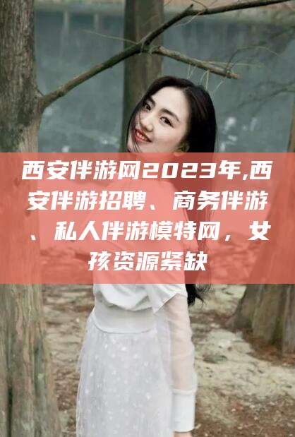 五家渠西安伴游网2023年,西安伴游招聘、商务伴游、私人伴游模特网，女孩资源紧缺