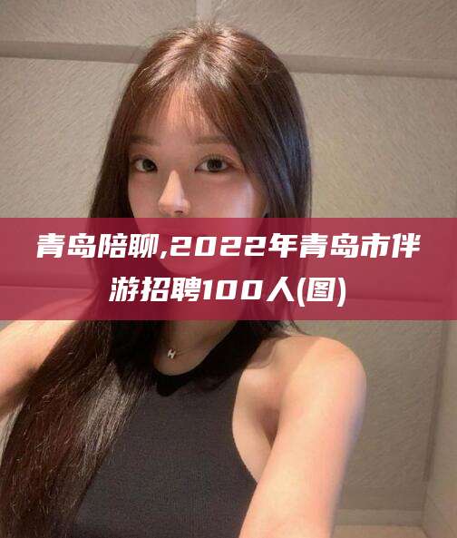 五家渠青岛陪聊,2022年青岛市伴游招聘100人(图)