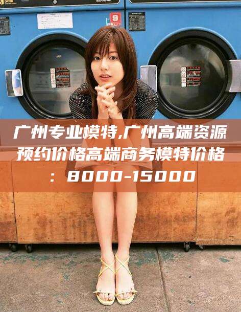 五家渠广州专业模特,广州高端资源预约价格高端商务模特价格：8000-15000
