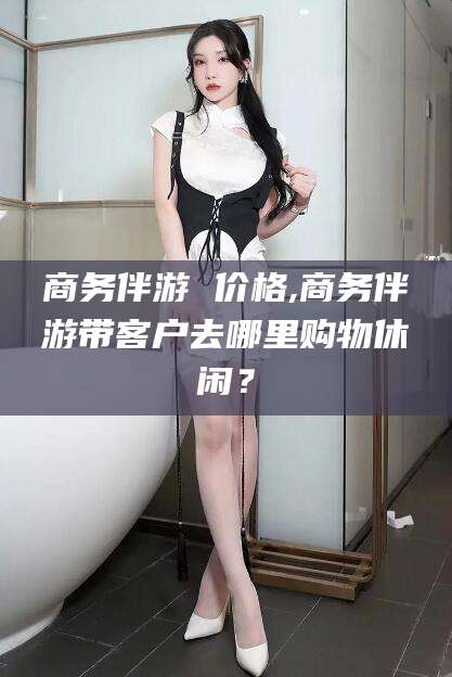 五家渠商务伴游 价格,商务伴游带客户去哪里购物休闲？