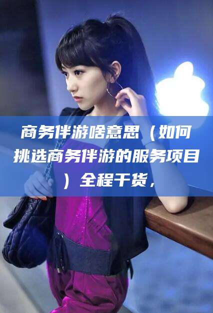 五家渠商务伴游啥意思（如何挑选商务伴游的服务项目）全程干货，