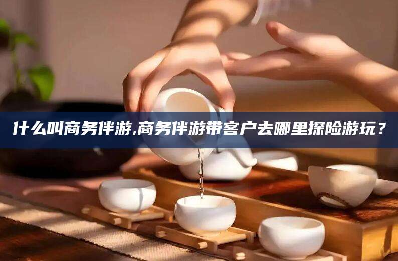 五家渠什么叫商务伴游,商务伴游带客户去哪里探险游玩？