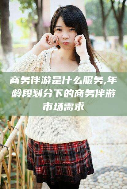 五家渠商务伴游是什么服务,年龄段划分下的商务伴游市场需求