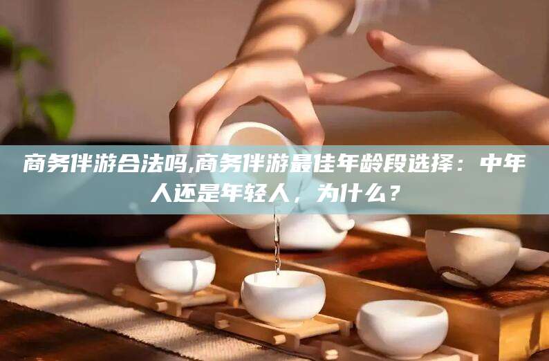 五家渠商务伴游合法吗,商务伴游最佳年龄段选择：中年人还是年轻人，为什么？
